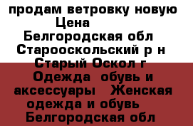 продам ветровку новую › Цена ­ 1 000 - Белгородская обл., Старооскольский р-н, Старый Оскол г. Одежда, обувь и аксессуары » Женская одежда и обувь   . Белгородская обл.